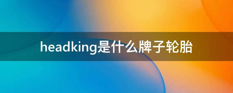 headking是什么牌子轮胎 headking轮胎怎么样