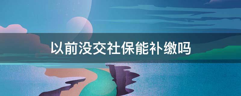 以前没交社保能补缴吗 原来没交社保现在可以补办吗