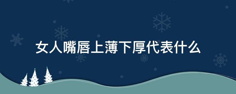 女人嘴唇上薄下厚代表什么（女人上嘴唇厚下嘴唇薄是什么）