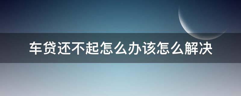 车贷还不起怎么办该怎么解决 汽车贷款还不起了该怎么处理方法