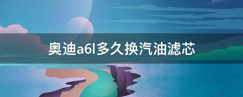 奥迪a6l多久换汽油滤芯 奥迪a6更换汽油滤芯