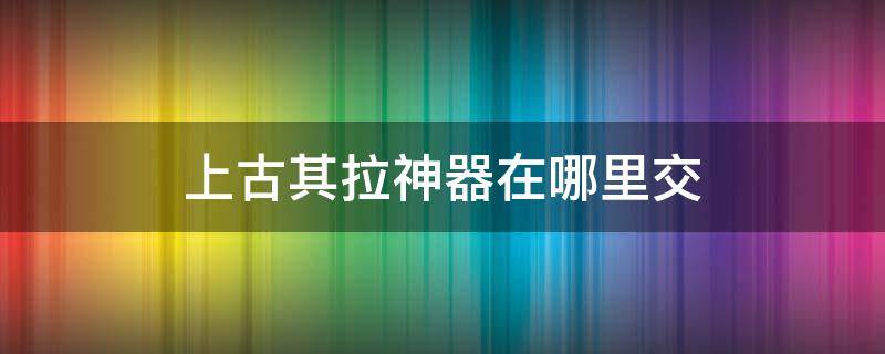 上古其拉神器在哪里交（上古其拉神器每个人都能捡吗）