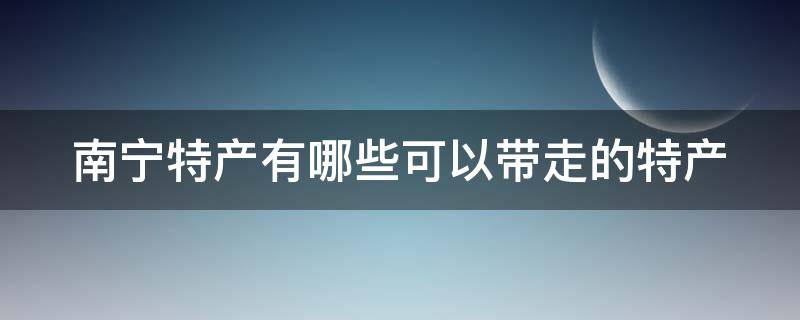 南宁特产有哪些可以带走的特产 南宁特产有哪些可以带走的特产呢