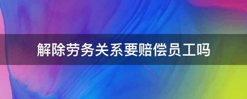 解除劳务关系要赔偿员工吗（劳务关系辞退员工有赔偿吗）