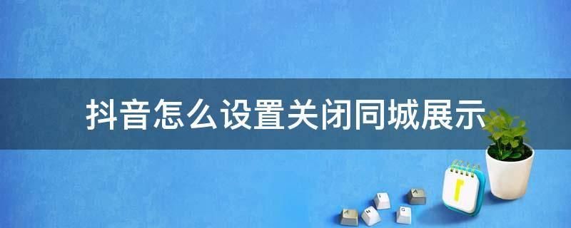 抖音怎么设置关闭同城展示（抖音同城展示到底要不要关闭）