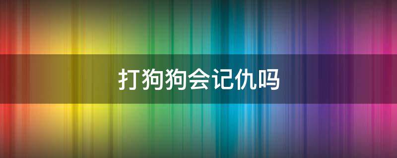 打狗狗会记仇吗（打狗狗会记仇吗多久能消气）