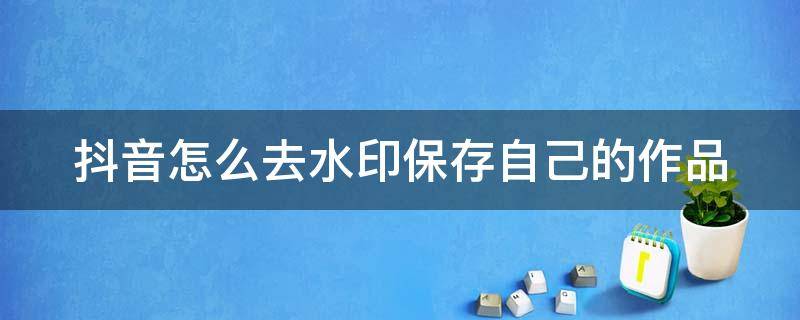 抖音怎么去水印保存自己的作品 抖音怎么去水印保存自己的作品视频