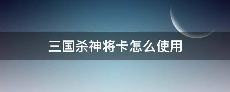 三国杀神将卡怎么使用（三国杀有神将能直接用点将卡吗）