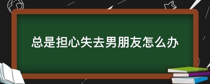 总是担心失去男朋友怎么办 男朋友害怕失去你怎么办