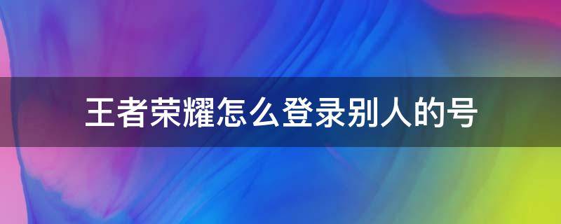 王者荣耀怎么登录别人的号 王者荣耀怎么登录别人的号QQ