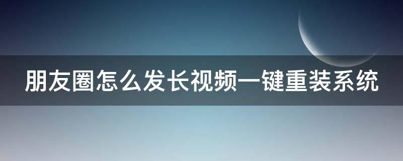 朋友圈怎么发长视频一键重装系统（朋友圈里怎么发长视频软件）