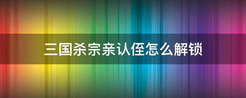 三国杀宗亲认侄怎么解锁 三国杀 宗侄认亲