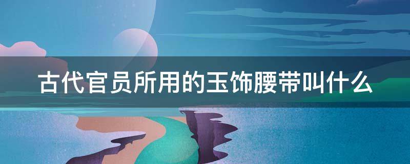 古代官员所用的玉饰腰带叫什么（古代官员所用的玉饰腰带叫什么?用一个词形容）