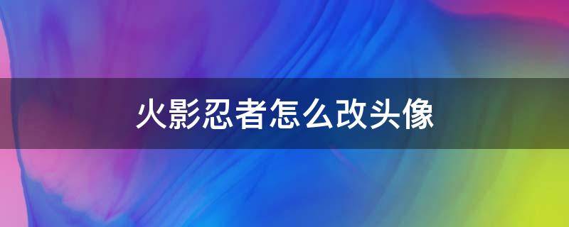 火影忍者怎么改头像（火影忍者怎么改头像为什么微信里改了没用）