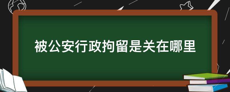 被公安行政拘留是关在哪里（治安拘留被关在哪里）