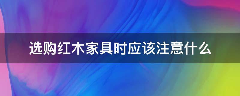 选购红木家具时应该注意什么（购买红木家具应该注意什么）