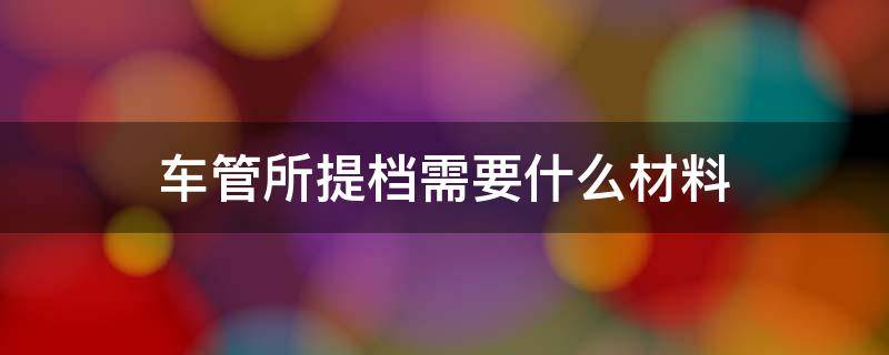 车管所提档需要什么材料 车管所提档需要什么资料