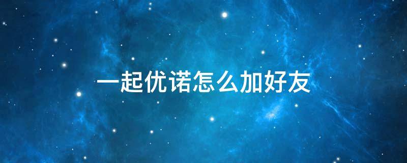 一起优诺怎么加好友 一起优诺加不了好友