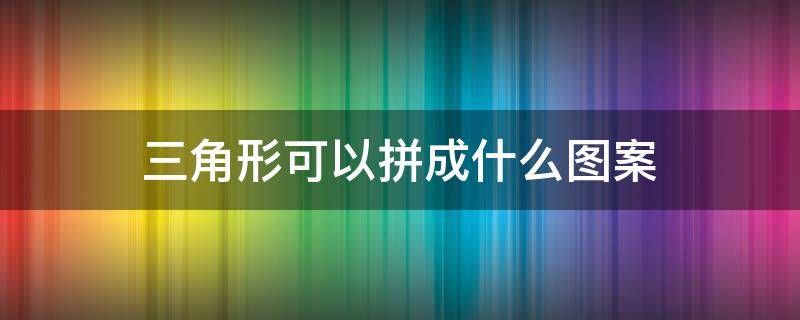 三角形可以拼成什么图案（多个三角形可以拼成什么图案）