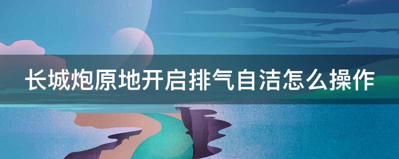 长城炮原地开启排气自洁怎么操作 长城炮怎么开启原地排气自洁视频