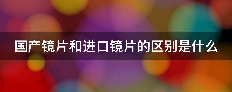 国产镜片和进口镜片的区别是什么（国产镜片和进口镜片的区别是什么意思）