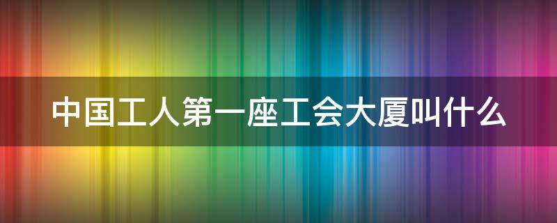 中国工人第一座工会大厦叫什么 中国工人第一座工会大厦是哪一个?