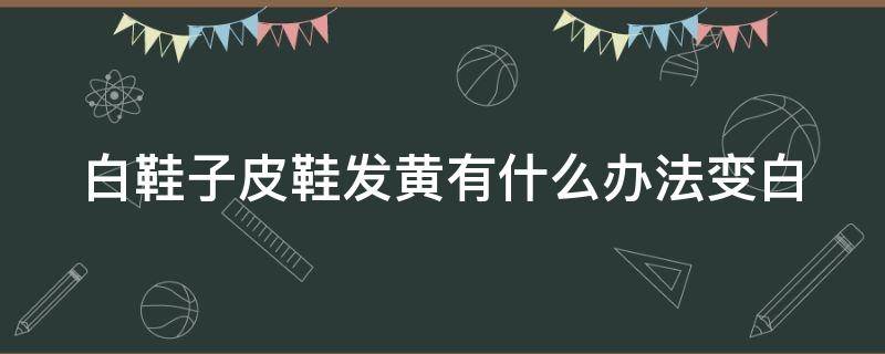 白鞋子皮鞋发黄有什么办法变白 白鞋子皮鞋发黄有什么办法变白吗