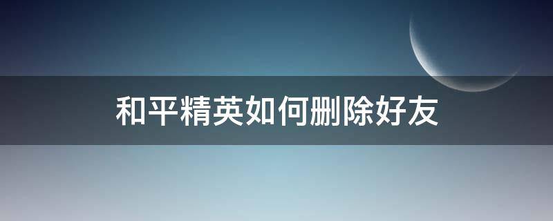 和平精英如何删除好友 和平精英如何删除好友聊天记录