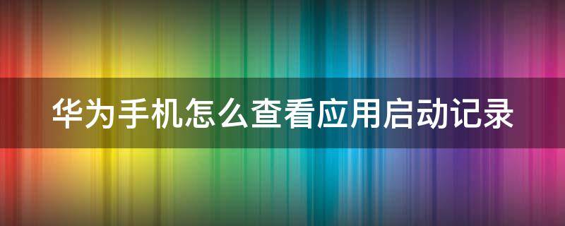 华为手机怎么查看应用启动记录（华为手机怎么看软件启动记录）