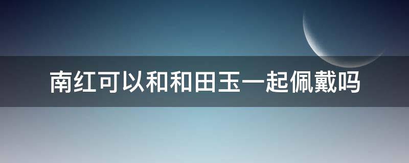 南红可以和和田玉一起佩戴吗（南红和田玉能一起戴吗）