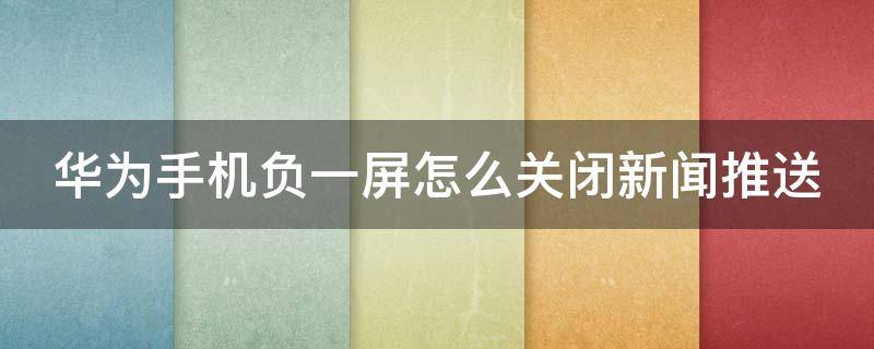 华为手机负一屏怎么关闭新闻推送 华为手机负一屏怎么关闭新闻推送功能