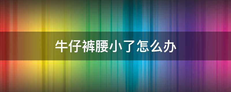 牛仔裤腰小了怎么办（牛仔裤腰小了怎么办小窍门）