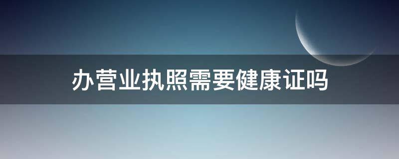 办营业执照需要健康证吗 办营业执照需要健康证吗便利店