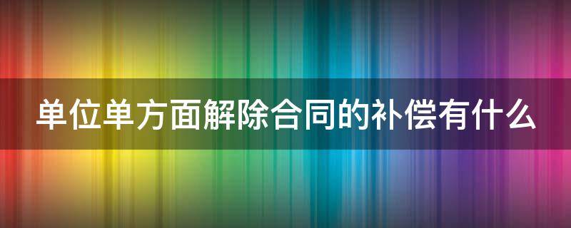 单位单方面解除合同的补偿有什么 单位单方面解除合同 补偿