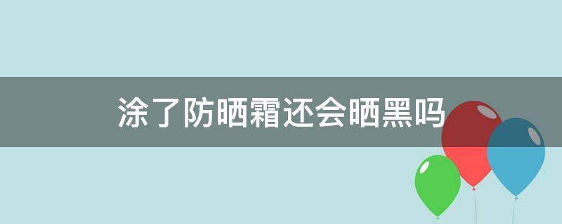 涂了防晒霜还会晒黑吗（防晒霜涂了会被晒黑吗）