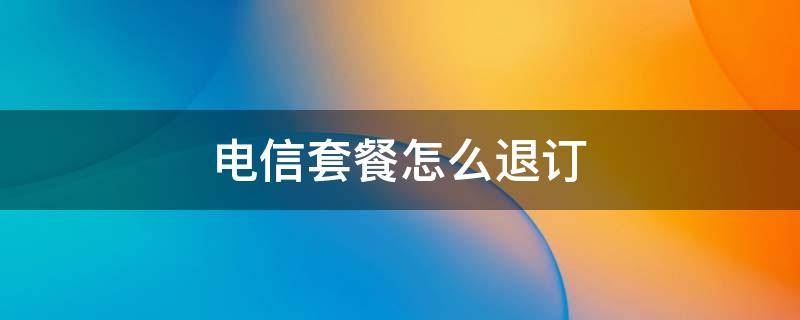 电信套餐怎么退订 中国电信套餐怎么退订