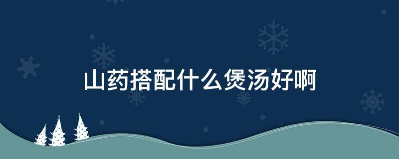 山药搭配什么煲汤好啊（山药可以煲什么汤好）