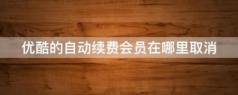 优酷的自动续费会员在哪里取消 优酷的自动续费会员在哪里取消微信