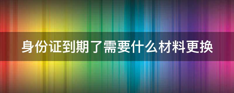 身份证到期了需要什么材料更换（网上申请身份证补办）