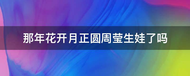 那年花开月正圆周莹生娃了吗（那年花开月圆周莹孩子生下来没有）