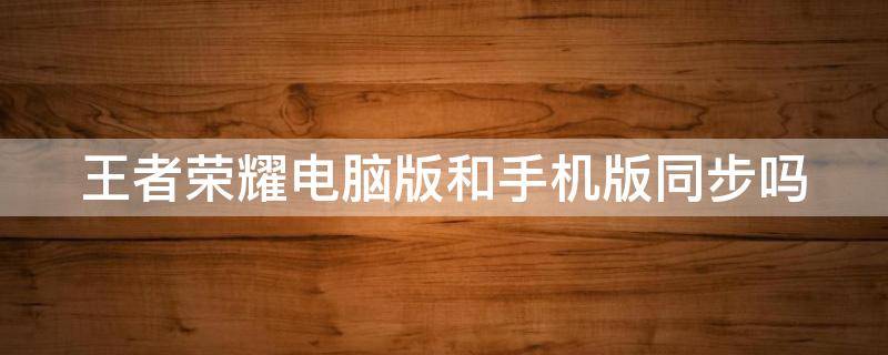 王者荣耀电脑版和手机版同步吗 王者荣耀电脑版和手机版同步吗怎么弄