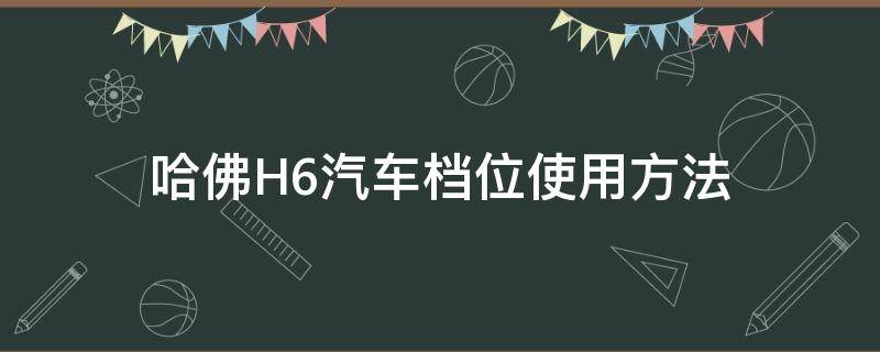 哈佛H6汽车档位使用方法（哈弗h6档位系统图）