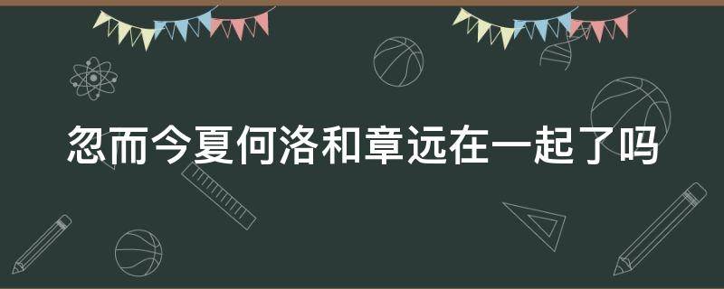 忽而今夏何洛和章远在一起了吗（忽而今夏何洛最后跟谁在一起了）