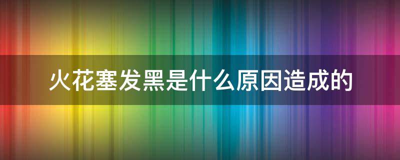 火花塞发黑是什么原因造成的 汽车火花塞发黑是什么原因造成的