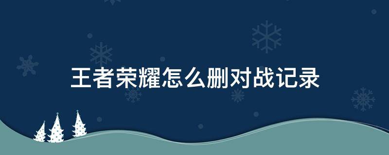 王者荣耀怎么删对战记录（如何删除王者荣耀的对战记录）