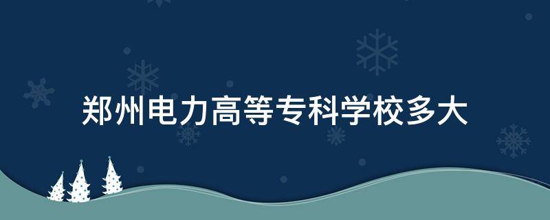 郑州电力高等专科学校多大 郑州电力高等专科学院多大