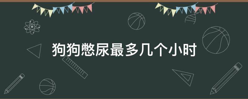 狗狗憋尿最多几个小时（狗狗憋尿憋屎最多几个小时）