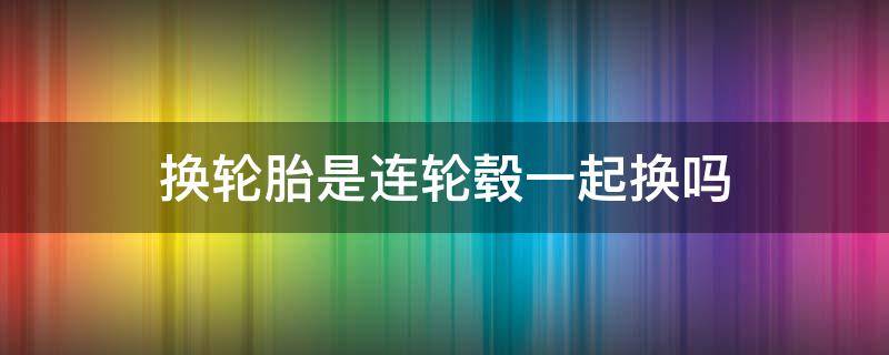 换轮胎是连轮毂一起换吗 换轮胎要连轮毂一起换吗