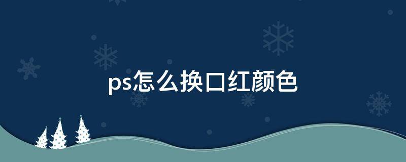 ps怎么换口红颜色（ps怎样改口红颜色）