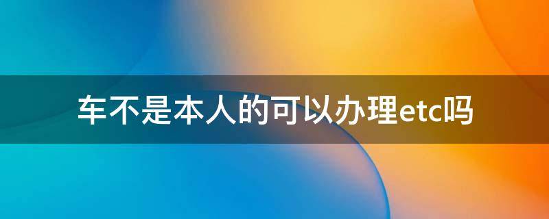 车不是本人的可以办理etc吗（不是本人的车能不能办理etc）